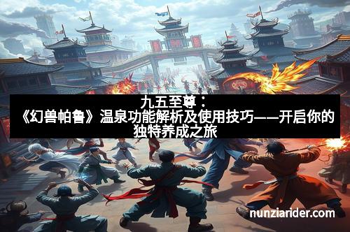 九五至尊:《幻兽帕鲁》温泉功能解析及使用技巧——开启你的独特养成之旅