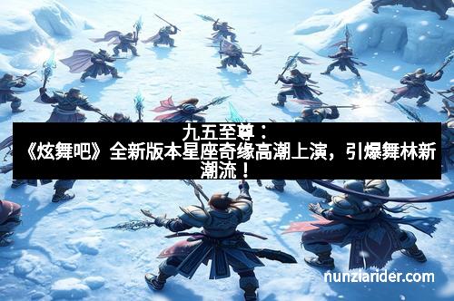 九五至尊:《炫舞吧》全新版本星座奇缘高潮上演,引爆舞林新潮流!